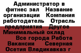 Администратор в фитнес-зал › Название организации ­ Компания-работодатель › Отрасль предприятия ­ Другое › Минимальный оклад ­ 25 000 - Все города Работа » Вакансии   . Северная Осетия,Владикавказ г.